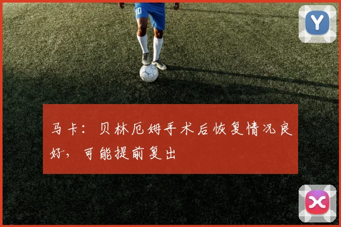 马卡：贝林厄姆手术后恢复情况良好，可能提前复出